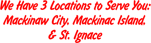 We Have 3 Locations to Serve You: Mackinaw City, Mackinac Island, & St. Ignace